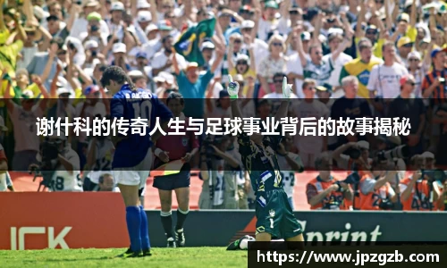 谢什科的传奇人生与足球事业背后的故事揭秘