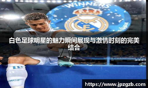 白色足球明星的魅力瞬间展现与激情时刻的完美结合